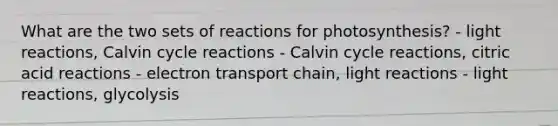 What are the two sets of reactions for photosynthesis? - light reactions, Calvin cycle reactions - Calvin cycle reactions, citric acid reactions - electron transport chain, light reactions - light reactions, glycolysis