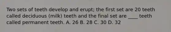 Two sets of teeth develop and erupt; the first set are 20 teeth called deciduous (milk) teeth and the final set are ____ teeth called permanent teeth. A. 26 B. 28 C. 30 D. 32