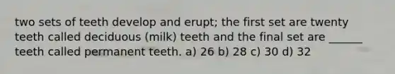 two sets of teeth develop and erupt; the first set are twenty teeth called deciduous (milk) teeth and the final set are ______ teeth called permanent teeth. a) 26 b) 28 c) 30 d) 32