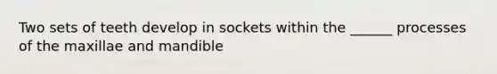 Two sets of teeth develop in sockets within the ______ processes of the maxillae and mandible