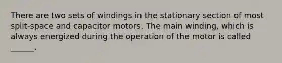 There are two sets of windings in the stationary section of most split-space and capacitor motors. The main winding, which is always energized during the operation of the motor is called ______.