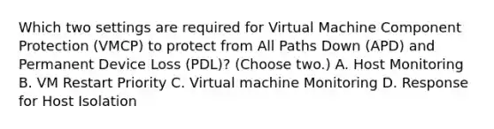 Which two settings are required for Virtual Machine Component Protection (VMCP) to protect from All Paths Down (APD) and Permanent Device Loss (PDL)? (Choose two.) A. Host Monitoring B. VM Restart Priority C. Virtual machine Monitoring D. Response for Host Isolation