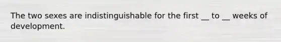 The two sexes are indistinguishable for the first __ to __ weeks of development.