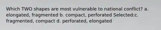 Which TWO shapes are most vulnerable to national conflict? a. elongated, fragmented b. compact, perforated Selected:c. fragmented, compact d. perforated, elongated