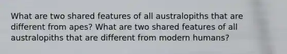 What are two shared features of all australopiths that are different from apes? What are two shared features of all australopiths that are different from modern humans?