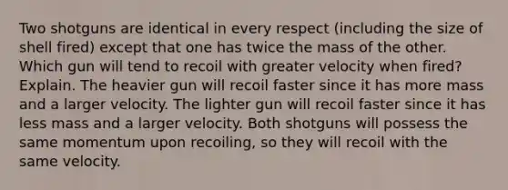 Two shotguns are identical in every respect (including the size of shell fired) except that one has twice the mass of the other. Which gun will tend to recoil with greater velocity when fired? Explain. The heavier gun will recoil faster since it has more mass and a larger velocity. The lighter gun will recoil faster since it has less mass and a larger velocity. Both shotguns will possess the same momentum upon recoiling, so they will recoil with the same velocity.