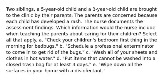 Two siblings, a 5-year-old child and a 3-year-old child are brought to the clinic by their parents. The parents are concerned because each child has developed a rash. The nurse documents the assessment findings. Which information would the nurse include when teaching the parents about caring for their children? Select all that apply. a. "Check your children's bedroom first thing in the morning for bedbugs." b. "Schedule a professional exterminator to come in to get rid of the bugs." c. "Wash all of your sheets and clothes in hot water." d. "Put items that cannot be washed into a closed trash bag for at least 3 days." e. "Wipe down all the surfaces in your home with a disinfectant."