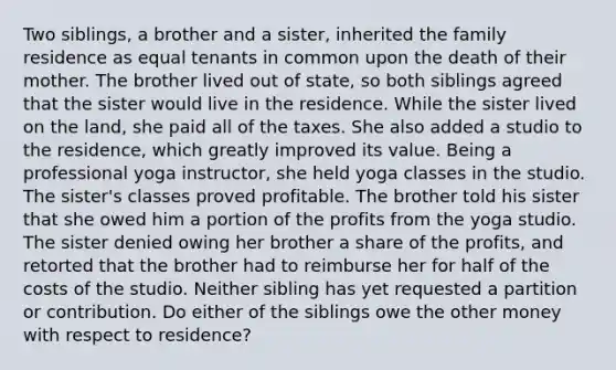 Two siblings, a brother and a sister, inherited the family residence as equal tenants in common upon the death of their mother. The brother lived out of state, so both siblings agreed that the sister would live in the residence. While the sister lived on the land, she paid all of the taxes. She also added a studio to the residence, which greatly improved its value. Being a professional yoga instructor, she held yoga classes in the studio. The sister's classes proved profitable. The brother told his sister that she owed him a portion of the profits from the yoga studio. The sister denied owing her brother a share of the profits, and retorted that the brother had to reimburse her for half of the costs of the studio. Neither sibling has yet requested a partition or contribution. Do either of the siblings owe the other money with respect to residence?