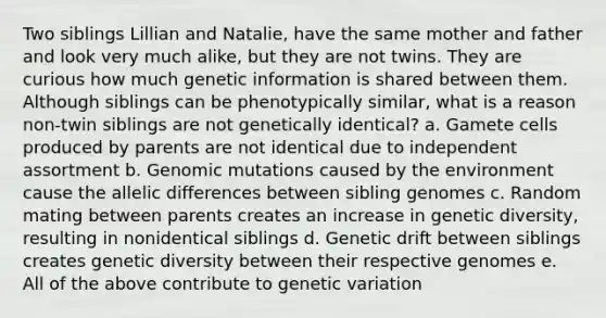 Two siblings Lillian and Natalie, have the same mother and father and look very much alike, but they are not twins. They are curious how much genetic information is shared between them. Although siblings can be phenotypically similar, what is a reason non-twin siblings are not genetically identical? a. Gamete cells produced by parents are not identical due to independent assortment b. Genomic mutations caused by the environment cause the allelic differences between sibling genomes c. Random mating between parents creates an increase in genetic diversity, resulting in nonidentical siblings d. Genetic drift between siblings creates genetic diversity between their respective genomes e. All of the above contribute to genetic variation