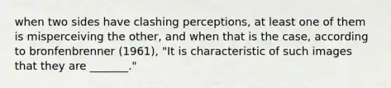 when two sides have clashing perceptions, at least one of them is misperceiving the other, and when that is the case, according to bronfenbrenner (1961), "It is characteristic of such images that they are _______."