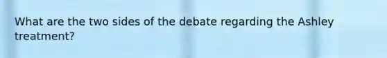 What are the two sides of the debate regarding the Ashley treatment?