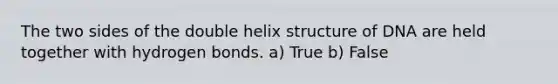 The two sides of the double helix structure of DNA are held together with hydrogen bonds. a) True b) False