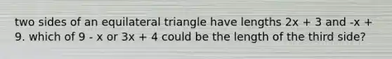 two sides of an equilateral triangle have lengths 2x + 3 and -x + 9. which of 9 - x or 3x + 4 could be the length of the third side?