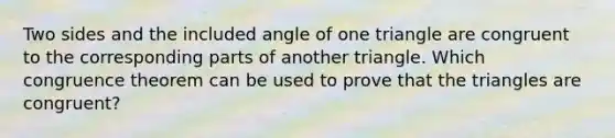 Two sides and the included angle of one triangle are congruent to the corresponding parts of another triangle. Which congruence theorem can be used to prove that the triangles are congruent?