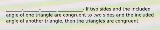 _______-_______-_______ ___________- If two sides and the included angle of one triangle are congruent to two sides and the included angle of another triangle, then the triangles are congruent.