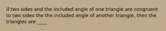 if two sides and the included angle of one triangle are congruent to two sides the the included angle of another triangle, then the triangles are ____