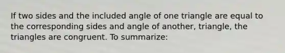 If two sides and the included angle of one triangle are equal to the corresponding sides and angle of another, triangle, the triangles are congruent. To summarize: