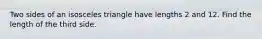 Two sides of an isosceles triangle have lengths 2 and 12. Find the length of the third side.