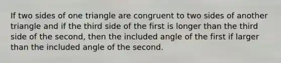 If two sides of one triangle are congruent to two sides of another triangle and if the third side of the first is longer than the third side of the second, then the included angle of the first if larger than the included angle of the second.