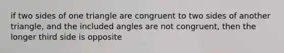 if two sides of one triangle are congruent to two sides of another triangle, and the included angles are not congruent, then the longer third side is opposite