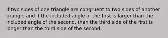 If two sides of one triangle are congruent to two sides of another triangle and if the included angle of the first is larger than the included angle of the second, than the third side of the first is longer than the third side of the second.