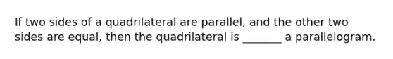 If two sides of a quadrilateral are parallel, and the other two sides are equal, then the quadrilateral is _______ a parallelogram.