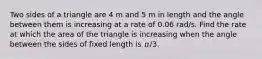 Two sides of a triangle are 4 m and 5 m in length and the angle between them is increasing at a rate of 0.06 rad/s. Find the rate at which the area of the triangle is increasing when the angle between the sides of fixed length is 𝜋/3.