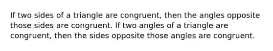 If two sides of a triangle are congruent, then the angles opposite those sides are congruent. If two angles of a triangle are congruent, then the sides opposite those angles are congruent.