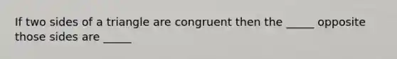 If two sides of a triangle are congruent then the _____ opposite those sides are _____