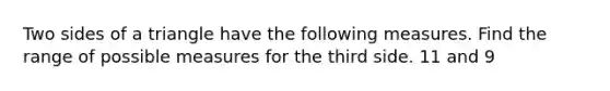 Two sides of a triangle have the following measures. Find the range of possible measures for the third side. 11 and 9