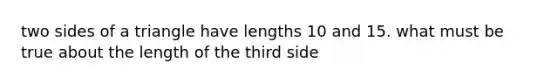 two sides of a triangle have lengths 10 and 15. what must be true about the length of the third side