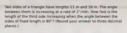 Two sides of a triangle have lengths 11 m and 16 m. The angle between them is increasing at a rate of 2°/min. How fast is the length of the third side increasing when the angle between the sides of fixed length is 60°? (Round your answer to three decimal places.)