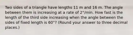 Two sides of a triangle have lengths 11 m and 16 m. The angle between them is increasing at a rate of 2°/min. How fast is the length of the third side increasing when the angle between the sides of fixed length is 60°? (Round your answer to three decimal places.)