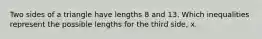 Two sides of a triangle have lengths 8 and 13. Which inequalities represent the possible lengths for the third side, x.