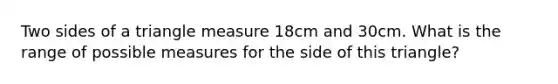 Two sides of a tri<a href='https://www.questionai.com/knowledge/kN6klTODX9-angle-measure' class='anchor-knowledge'>angle measure</a> 18cm and 30cm. What is the range of possible measures for the side of this triangle?