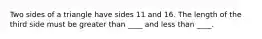 Two sides of a triangle have sides 11 and 16. The length of the third side must be greater than ____ and less than ____.