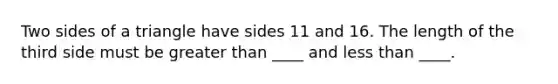 Two sides of a triangle have sides 11 and 16. The length of the third side must be greater than ____ and less than ____.