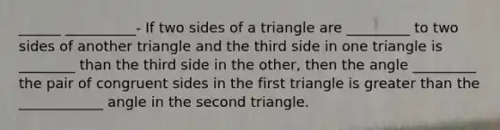 ______ __________- If two sides of a triangle are _________ to two sides of another triangle and the third side in one triangle is ________ than the third side in the other, then the angle _________ the pair of congruent sides in the first triangle is greater than the ____________ angle in the second triangle.