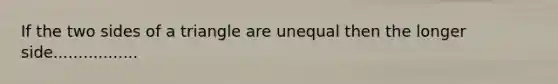 If the two sides of a triangle are unequal then the longer side.................