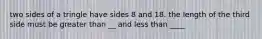 two sides of a tringle have sides 8 and 18. the length of the third side must be greater than __ and less than ____