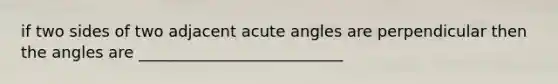 if two sides of two adjacent acute angles are perpendicular then the angles are __________________________