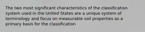 The two most significant characteristics of the classification system used in the United States are a unique system of terminology and focus on measurable soil properties as a primary basis for the classification