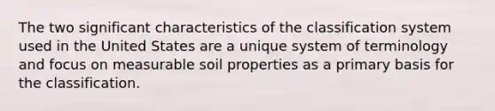 The two significant characteristics of the classification system used in the United States are a unique system of terminology and focus on measurable soil properties as a primary basis for the classification.