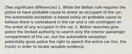 (Two significant differences) 1. While the Belton rule requires the police to have probable cause to arrest an occupant of the car, the automobile exception is based solely on probable cause to believe there is contraband in the car and is not contingent on the arrest of any occupant in the car. 2. Belton searches give police the limited authority to search only the interior passenger compartment of the car, but the automobile exception potentially gives police the right to search the entire car (inc. the trunk) in order to locate seizable evidence.