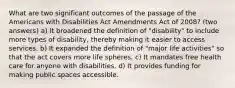 What are two significant outcomes of the passage of the Americans with Disabilities Act Amendments Act of 2008? (two answers) a) It broadened the definition of "disability" to include more types of disability, thereby making it easier to access services. b) It expanded the definition of "major life activities" so that the act covers more life spheres. c) It mandates free health care for anyone with disabilities. d) It provides funding for making public spaces accessible.