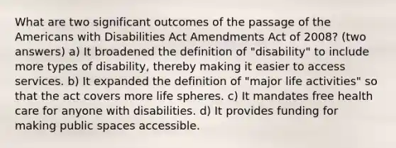 What are two significant outcomes of the passage of the Americans with Disabilities Act Amendments Act of 2008? (two answers) a) It broadened the definition of "disability" to include more types of disability, thereby making it easier to access services. b) It expanded the definition of "major life activities" so that the act covers more life spheres. c) It mandates free health care for anyone with disabilities. d) It provides funding for making public spaces accessible.