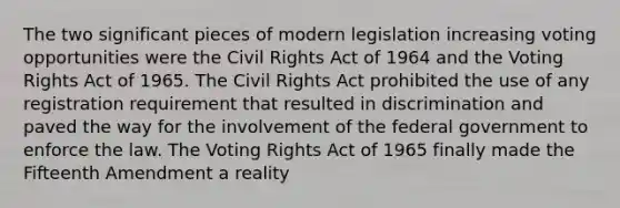 The two significant pieces of modern legislation increasing voting opportunities were the Civil Rights Act of 1964 and the Voting Rights Act of 1965. The Civil Rights Act prohibited the use of any registration requirement that resulted in discrimination and paved the way for the involvement of the federal government to enforce the law. The Voting Rights Act of 1965 finally made the Fifteenth Amendment a reality