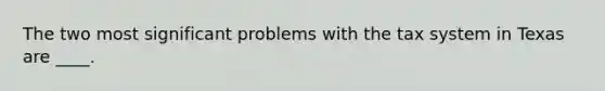 The two most significant problems with the tax system in Texas are ____.