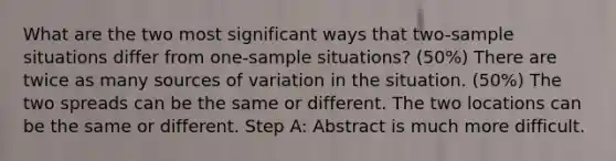 What are the two most significant ways that two-sample situations differ from one-sample situations? (50%) There are twice as many sources of variation in the situation. (50%) The two spreads can be the same or different. The two locations can be the same or different. Step A: Abstract is much more difficult.