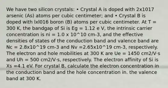 We have two silicon crystals: • Crystal A is doped with 2x1017 arsenic (As) atoms per cubic centimeter; and • Crystal B is doped with lxl016 boron (B) atoms per cubic centimeter. At T = 300 K, the bandgap of Si is Eg = 1.12 e V, the intrinsic carrier concentration is ni = 1.0 x 10^10 cm-3, and the effective densities of states of the conduction band and valence band are Nc = 2.8x10^19 cm-3 and Nv =2.65x10^19 cm-3, respectively. The electron and hole mobilities at 300 K are Ue = 1450 cm2/V·s and Uh = 500 cm2/V·s, respectively. The electron affinity of Si is Xs =4.1 eV. For crystal B, calculate the electron concentration in the conduction band and the hole concentration in. the valence band at 300 K.